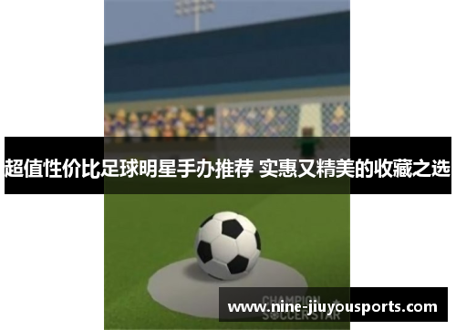 超值性价比足球明星手办推荐 实惠又精美的收藏之选