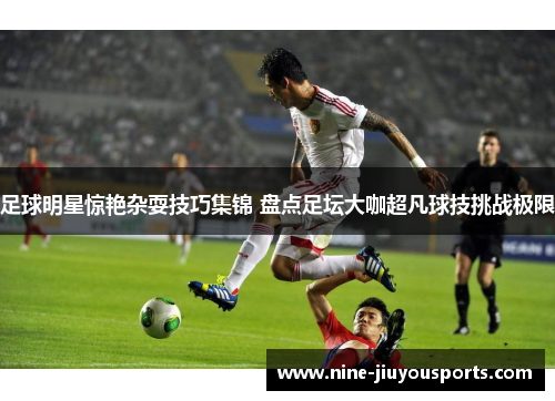 足球明星惊艳杂耍技巧集锦 盘点足坛大咖超凡球技挑战极限