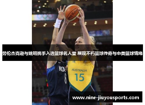 劳伦杰克逊与姚明携手入选篮球名人堂 展现不朽篮球传奇与中美篮球情缘