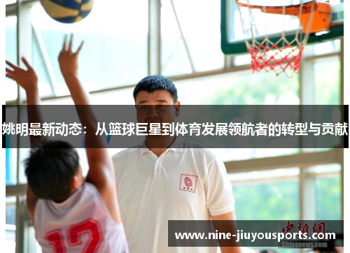 姚明最新动态：从篮球巨星到体育发展领航者的转型与贡献