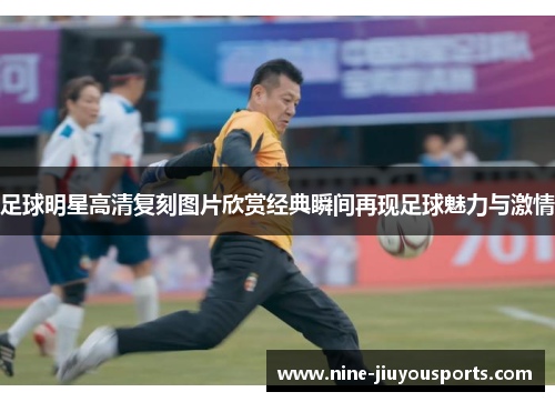 足球明星高清复刻图片欣赏经典瞬间再现足球魅力与激情