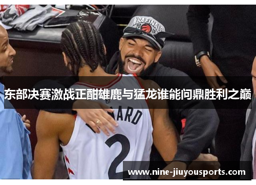 东部决赛激战正酣雄鹿与猛龙谁能问鼎胜利之巅