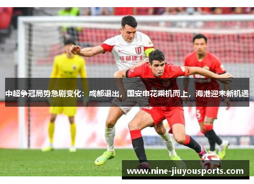 中超争冠局势急剧变化：成都退出，国安申花乘机而上，海港迎来新机遇